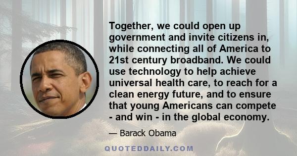 Together, we could open up government and invite citizens in, while connecting all of America to 21st century broadband. We could use technology to help achieve universal health care, to reach for a clean energy future, 