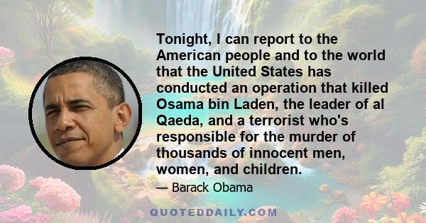 Tonight, I can report to the American people and to the world that the United States has conducted an operation that killed Osama bin Laden, the leader of al Qaeda, and a terrorist who's responsible for the murder of