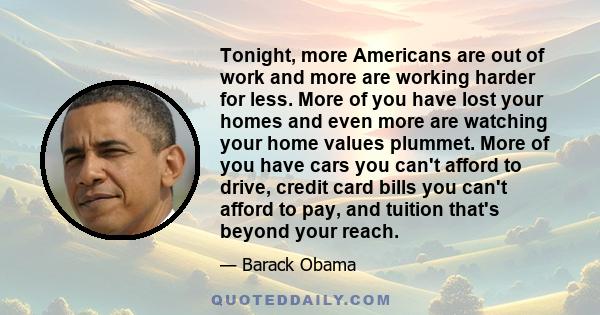 Tonight, more Americans are out of work and more are working harder for less. More of you have lost your homes and even more are watching your home values plummet. More of you have cars you can't afford to drive, credit 