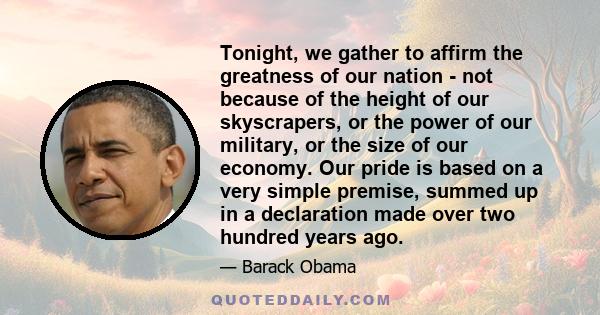 Tonight, we gather to affirm the greatness of our nation - not because of the height of our skyscrapers, or the power of our military, or the size of our economy. Our pride is based on a very simple premise, summed up