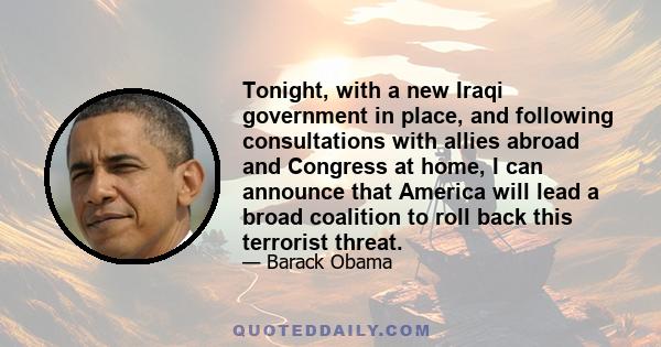 Tonight, with a new Iraqi government in place, and following consultations with allies abroad and Congress at home, I can announce that America will lead a broad coalition to roll back this terrorist threat.