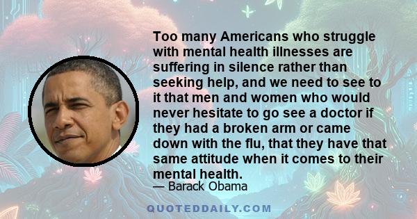 Too many Americans who struggle with mental health illnesses are suffering in silence rather than seeking help, and we need to see to it that men and women who would never hesitate to go see a doctor if they had a