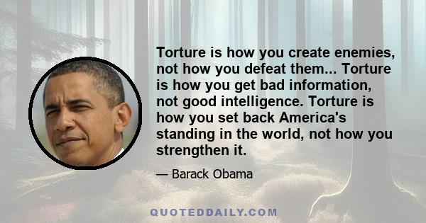 Torture is how you create enemies, not how you defeat them... Torture is how you get bad information, not good intelligence. Torture is how you set back America's standing in the world, not how you strengthen it.