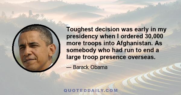 Toughest decision was early in my presidency when I ordered 30,000 more troops into Afghanistan. As somebody who had run to end a large troop presence overseas.