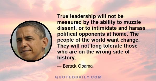 True leadership will not be measured by the ability to muzzle dissent, or to intimidate and harass political opponents at home. The people of the world want change. They will not long tolerate those who are on the wrong 