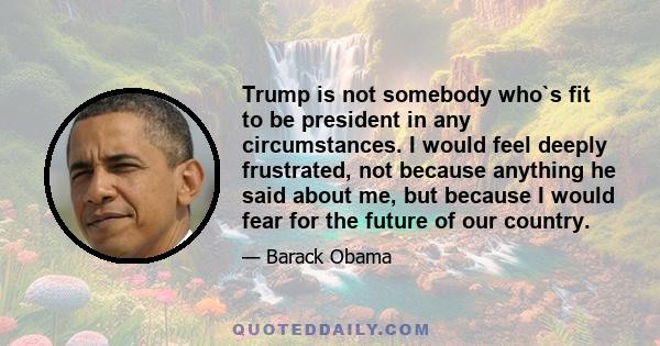 Trump is not somebody who`s fit to be president in any circumstances. I would feel deeply frustrated, not because anything he said about me, but because I would fear for the future of our country.