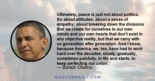 Ultimately, peace is just not about politics. It's about attitudes; about a sense of empathy; about breaking down the divisions that we create for ourselves in our own minds and our own hearts that don't exist in any