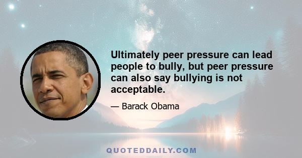 Ultimately peer pressure can lead people to bully, but peer pressure can also say bullying is not acceptable.