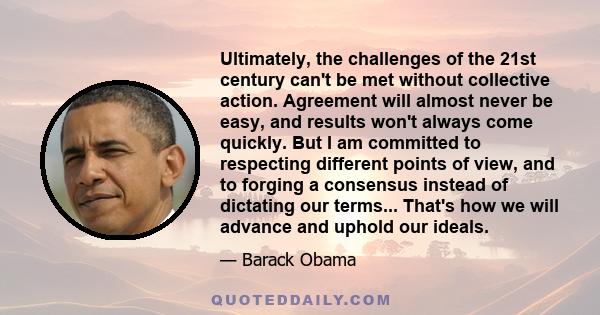 Ultimately, the challenges of the 21st century can't be met without collective action. Agreement will almost never be easy, and results won't always come quickly. But I am committed to respecting different points of