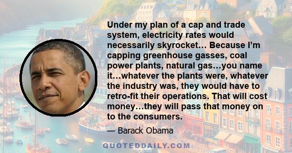 Under my plan of a cap and trade system, electricity rates would necessarily skyrocket… Because I’m capping greenhouse gasses, coal power plants, natural gas…you name it…whatever the plants were, whatever the industry