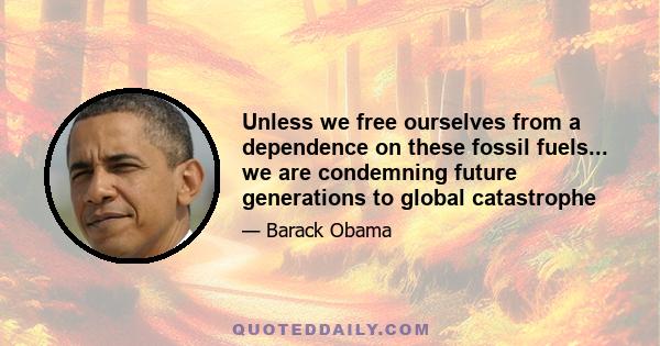 Unless we free ourselves from a dependence on these fossil fuels... we are condemning future generations to global catastrophe