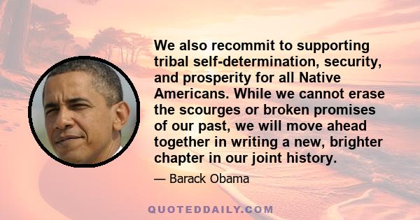 We also recommit to supporting tribal self-determination, security, and prosperity for all Native Americans. While we cannot erase the scourges or broken promises of our past, we will move ahead together in writing a