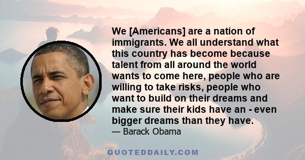 We [Americans] are a nation of immigrants. We all understand what this country has become because talent from all around the world wants to come here, people who are willing to take risks, people who want to build on