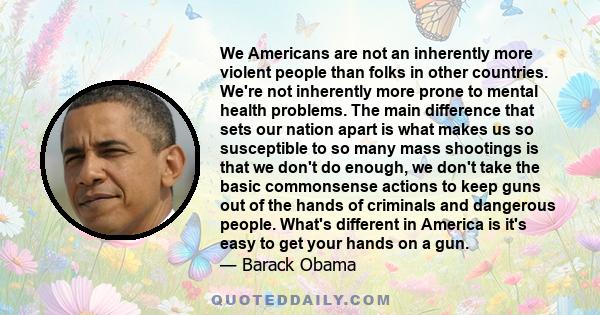 We Americans are not an inherently more violent people than folks in other countries. We're not inherently more prone to mental health problems. The main difference that sets our nation apart is what makes us so