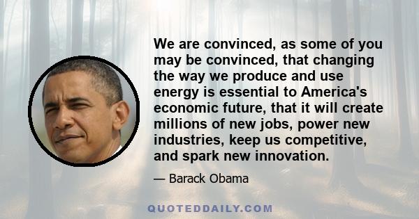 We are convinced, as some of you may be convinced, that changing the way we produce and use energy is essential to America's economic future, that it will create millions of new jobs, power new industries, keep us