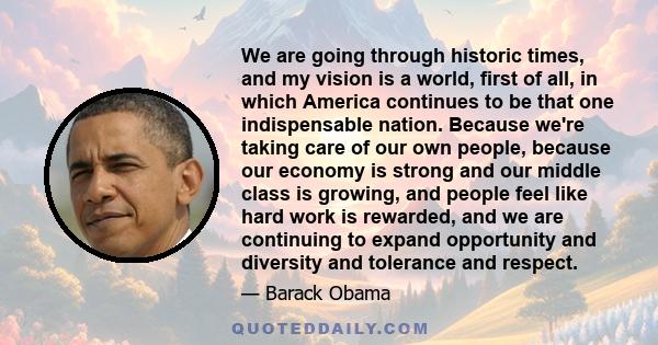 We are going through historic times, and my vision is a world, first of all, in which America continues to be that one indispensable nation. Because we're taking care of our own people, because our economy is strong and 