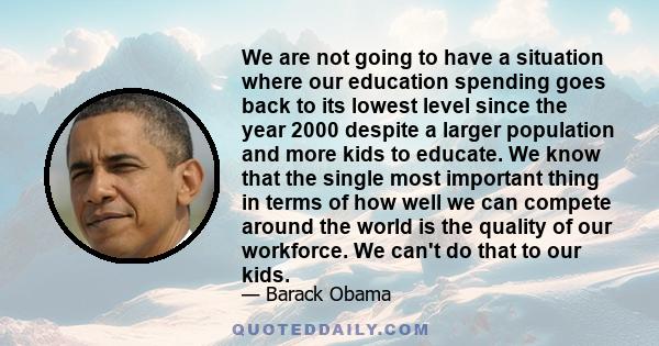 We are not going to have a situation where our education spending goes back to its lowest level since the year 2000 despite a larger population and more kids to educate. We know that the single most important thing in