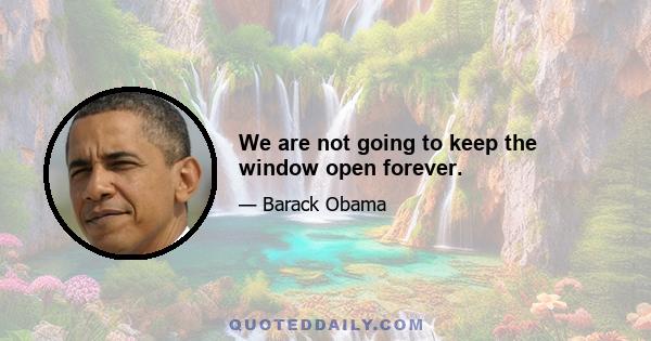 We are not going to keep the window open forever.