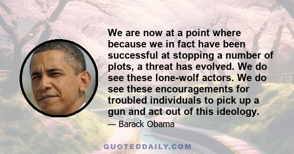 We are now at a point where because we in fact have been successful at stopping a number of plots, a threat has evolved. We do see these lone-wolf actors. We do see these encouragements for troubled individuals to pick