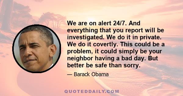 We are on alert 24/7. And everything that you report will be investigated. We do it in private. We do it covertly. This could be a problem, it could simply be your neighbor having a bad day. But better be safe than