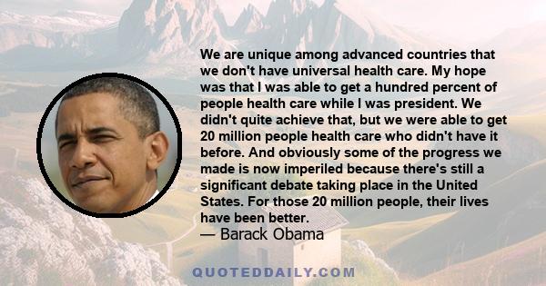 We are unique among advanced countries that we don't have universal health care. My hope was that I was able to get a hundred percent of people health care while I was president. We didn't quite achieve that, but we