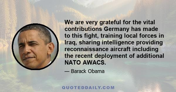 We are very grateful for the vital contributions Germany has made to this fight, training local forces in Iraq, sharing intelligence providing reconnaissance aircraft including the recent deployment of additional NATO