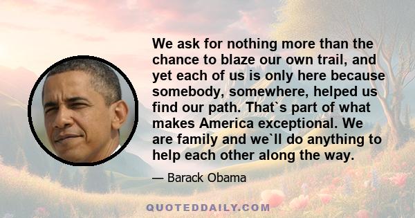 We ask for nothing more than the chance to blaze our own trail, and yet each of us is only here because somebody, somewhere, helped us find our path. That`s part of what makes America exceptional. We are family and