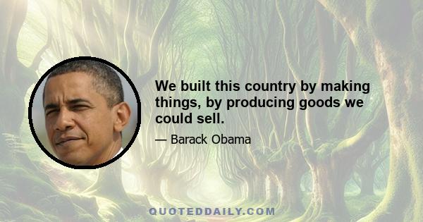 We built this country by making things, by producing goods we could sell.