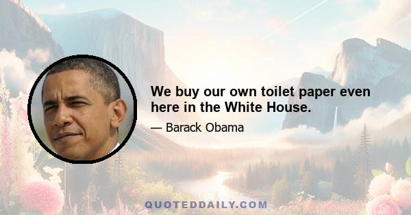 We buy our own toilet paper even here in the White House.