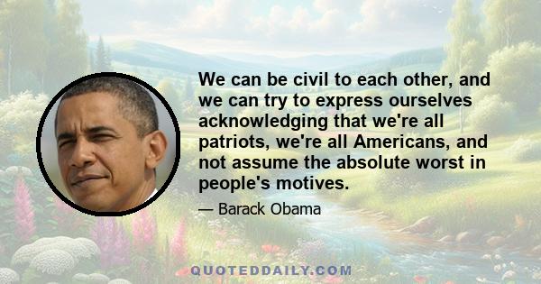 We can be civil to each other, and we can try to express ourselves acknowledging that we're all patriots, we're all Americans, and not assume the absolute worst in people's motives.