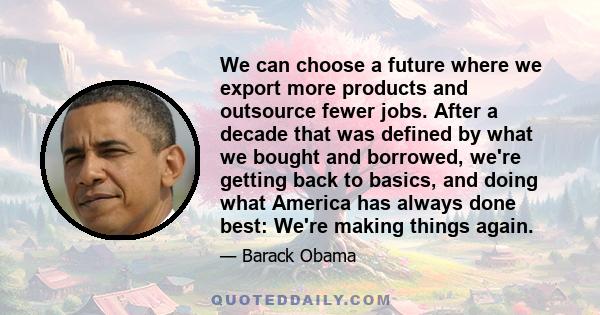 We can choose a future where we export more products and outsource fewer jobs. After a decade that was defined by what we bought and borrowed, we're getting back to basics, and doing what America has always done best: