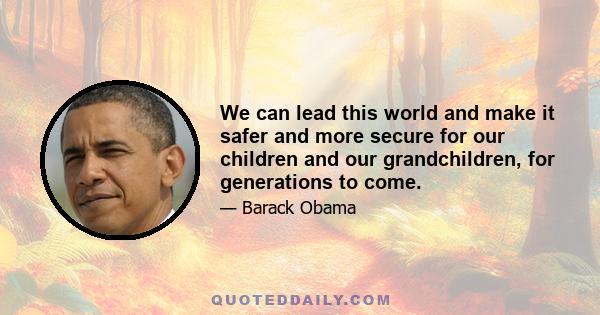 We can lead this world and make it safer and more secure for our children and our grandchildren, for generations to come.