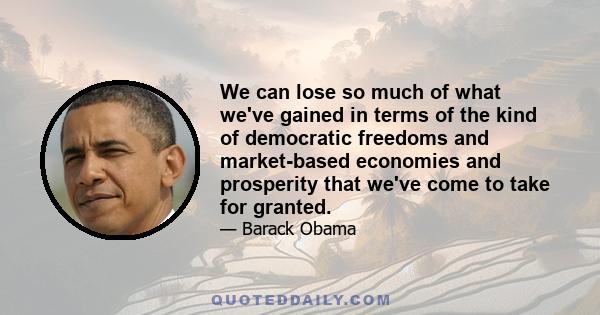 We can lose so much of what we've gained in terms of the kind of democratic freedoms and market-based economies and prosperity that we've come to take for granted.