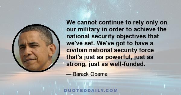 We cannot continue to rely only on our military in order to achieve the national security objectives that we've set. We've got to have a civilian national security force that's just as powerful, just as strong, just as