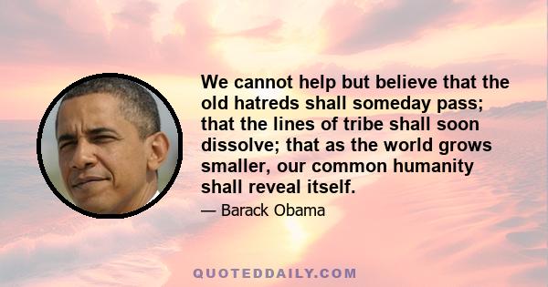 We cannot help but believe that the old hatreds shall someday pass; that the lines of tribe shall soon dissolve; that as the world grows smaller, our common humanity shall reveal itself.