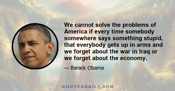 We cannot solve the problems of America if every time somebody somewhere says something stupid, that everybody gets up in arms and we forget about the war in Iraq or we forget about the economy.