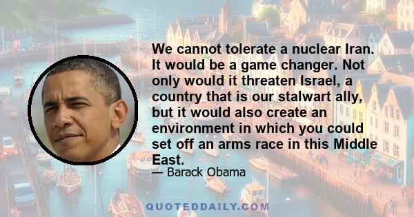 We cannot tolerate a nuclear Iran. It would be a game changer. Not only would it threaten Israel, a country that is our stalwart ally, but it would also create an environment in which you could set off an arms race in