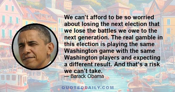 We can’t afford to be so worried about losing the next election that we lose the battles we owe to the next generation. The real gamble in this election is playing the same Washington game with the same Washington