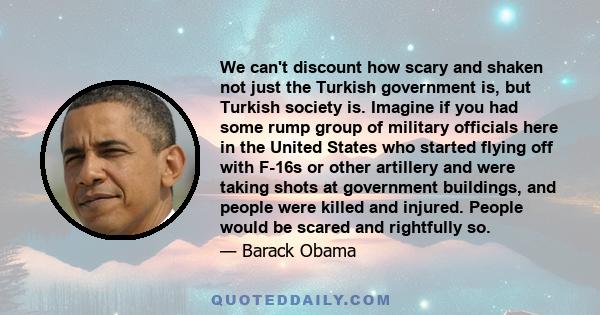 We can't discount how scary and shaken not just the Turkish government is, but Turkish society is. Imagine if you had some rump group of military officials here in the United States who started flying off with F-16s or