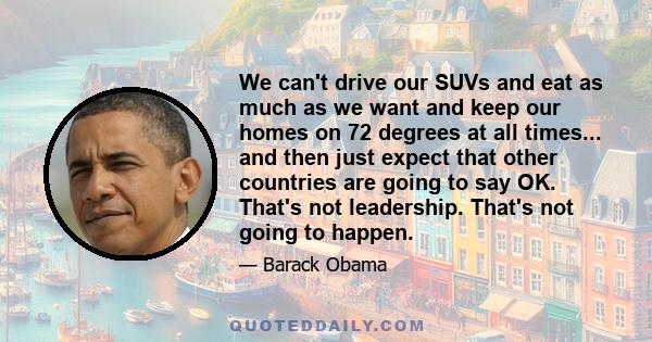 We can't drive our SUVs and eat as much as we want and keep our homes on 72 degrees at all times... and then just expect that other countries are going to say OK. That's not leadership. That's not going to happen.