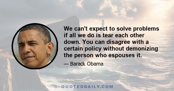 We can't expect to solve problems if all we do is tear each other down. You can disagree with a certain policy without demonizing the person who espouses it.