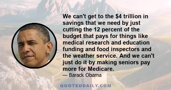 We can't get to the $4 trillion in savings that we need by just cutting the 12 percent of the budget that pays for things like medical research and education funding and food inspectors and the weather service. And we