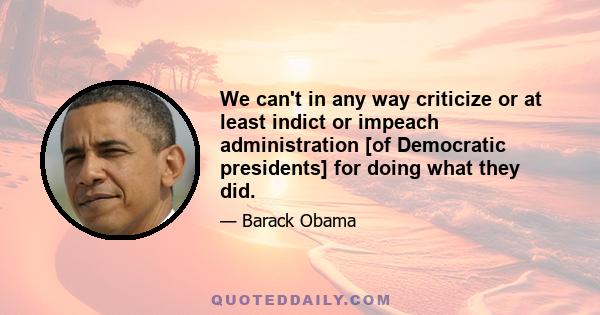 We can't in any way criticize or at least indict or impeach administration [of Democratic presidents] for doing what they did.