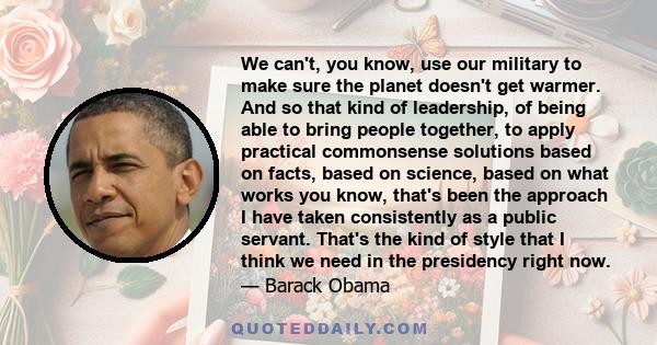 We can't, you know, use our military to make sure the planet doesn't get warmer. And so that kind of leadership, of being able to bring people together, to apply practical commonsense solutions based on facts, based on