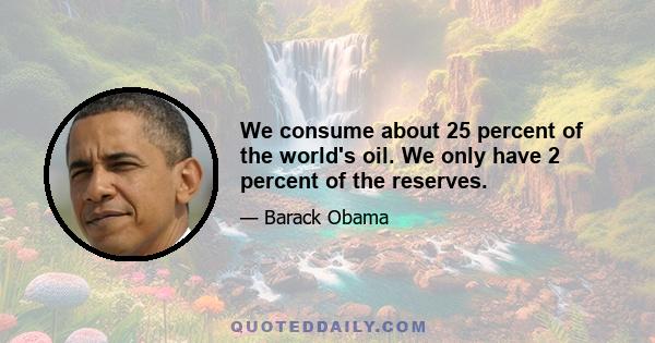 We consume about 25 percent of the world's oil. We only have 2 percent of the reserves.