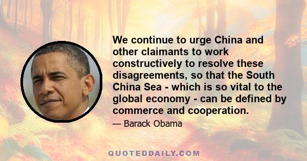 We continue to urge China and other claimants to work constructively to resolve these disagreements, so that the South China Sea - which is so vital to the global economy - can be defined by commerce and cooperation.