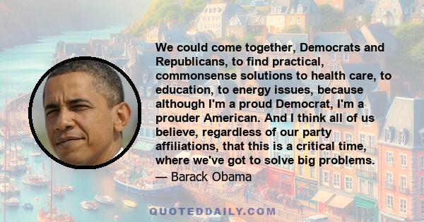 We could come together, Democrats and Republicans, to find practical, commonsense solutions to health care, to education, to energy issues, because although I'm a proud Democrat, I'm a prouder American. And I think all