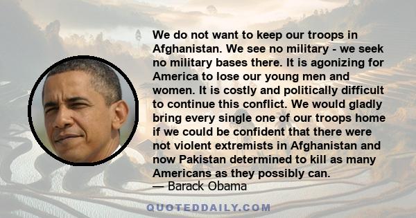 We do not want to keep our troops in Afghanistan. We see no military - we seek no military bases there. It is agonizing for America to lose our young men and women. It is costly and politically difficult to continue