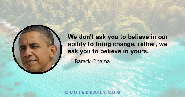 We don't ask you to believe in our ability to bring change, rather, we ask you to believe in yours.