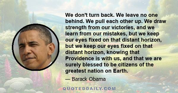 We don't turn back. We leave no one behind. We pull each other up. We draw strength from our victories, and we learn from our mistakes, but we keep our eyes fixed on that distant horizon, but we keep our eyes fixed on